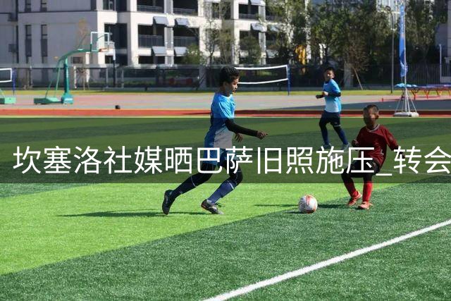 坎塞洛社媒晒巴萨旧照施压 转会谈判进入最后冲刺
